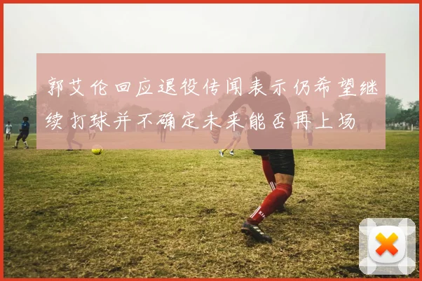郭艾伦回应退役传闻表示仍希望继续打球并不确定未来能否再上场