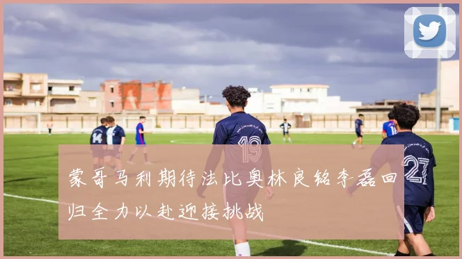 蒙哥马利期待法比奥林良铭李磊回归全力以赴迎接挑战