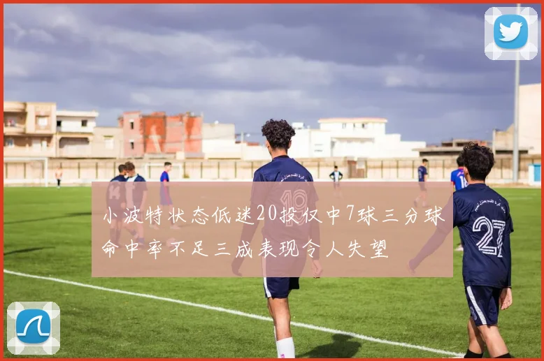 小波特状态低迷20投仅中7球三分球命中率不足三成表现令人失望