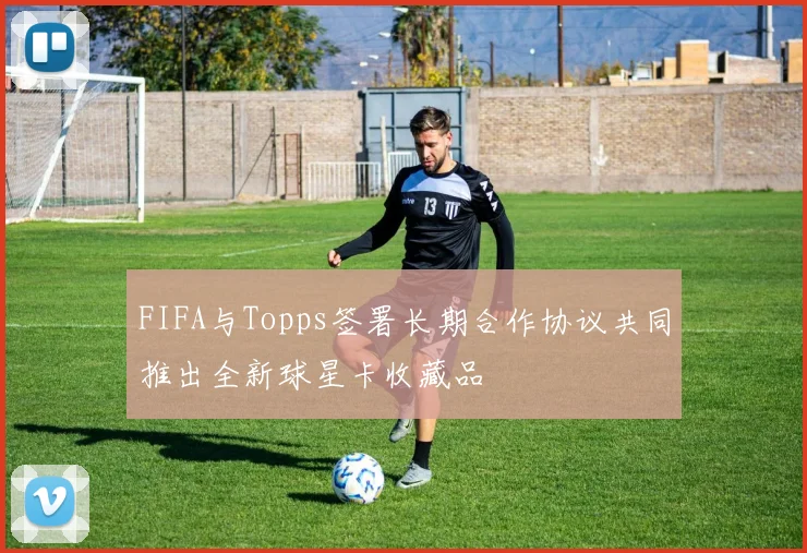 FIFA与Topps签署长期合作协议共同推出全新球星卡收藏品