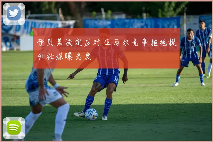 登贝莱淡定应对亚马尔竞争拒绝提升社媒曝光度