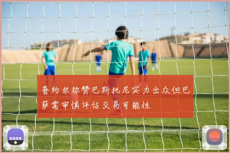 普约尔称赞巴斯托尼实力出众但巴萨需审慎评估交易可能性