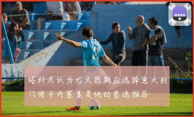 塔科尼认为尤文图斯应选择意大利门将卡内塞基是他的首选推荐