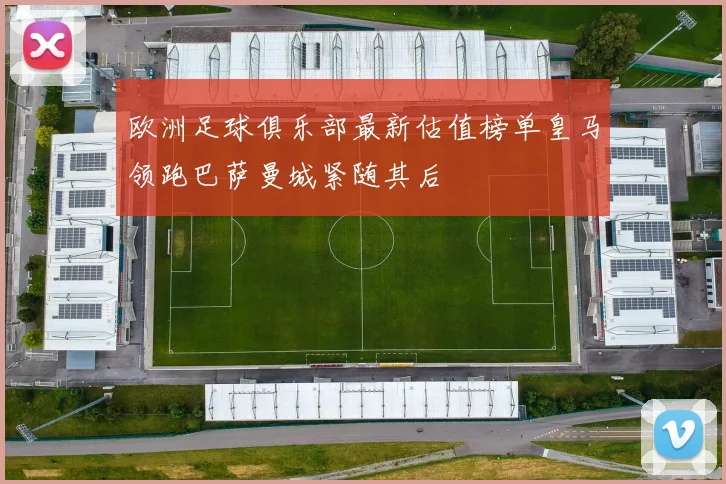 欧洲足球俱乐部最新估值榜单皇马领跑巴萨曼城紧随其后