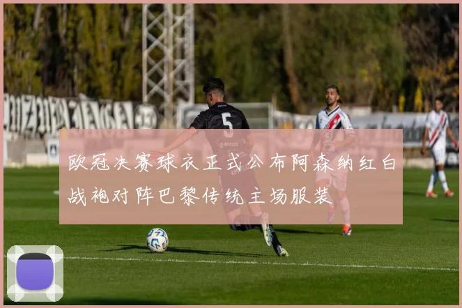 欧冠决赛球衣正式公布阿森纳红白战袍对阵巴黎传统主场服装