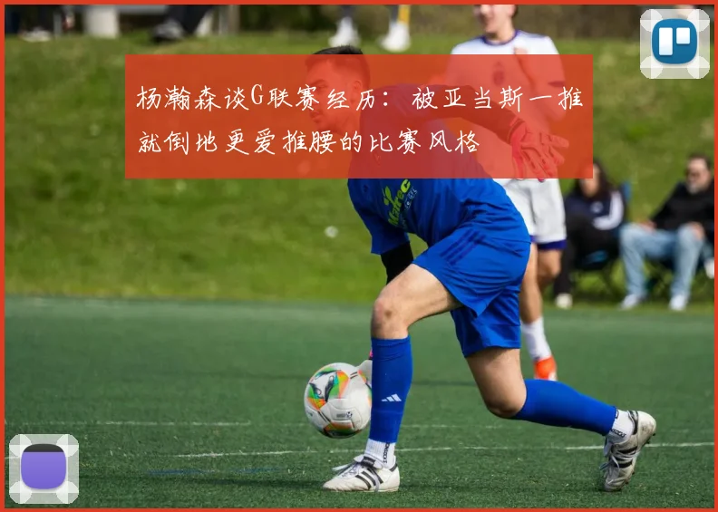 杨瀚森谈G联赛经历：被亚当斯一推就倒地更爱推腰的比赛风格